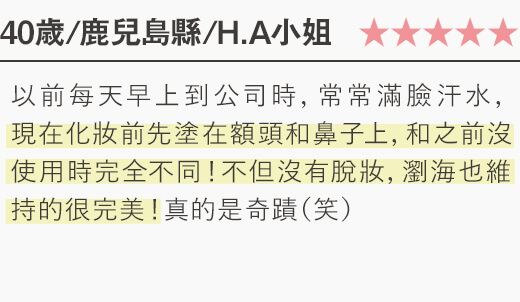 以前每天早上到公司時，常常滿臉汗水， 現在化妝前先塗在額頭和鼻子上，和之前沒使用時完全不同！不但沒有脫妝，瀏海也維持的很完美！...