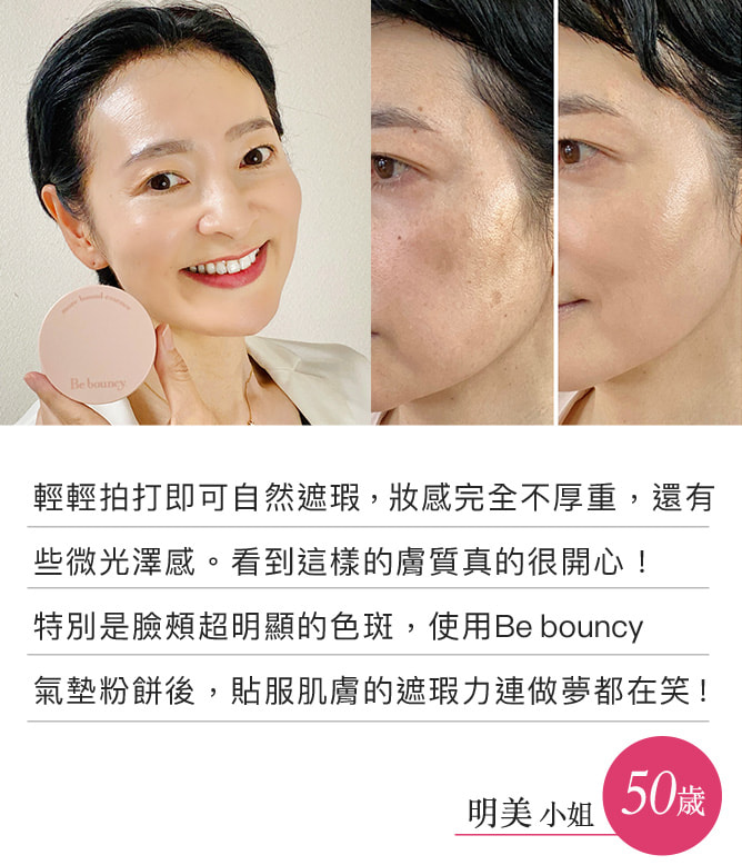 輕輕拍打即可自然遮瑕，妝感完全不厚重，還有些微光澤感。看到這樣的膚質真的很開心！特別是臉頰超明顯的色斑，使用Be bouncy 氣墊粉餅後，貼服肌膚的遮瑕力連做夢都在笑！（明美小姐）