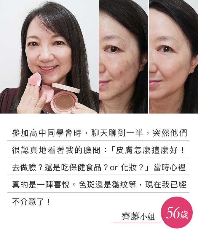 參加高中同學會時，聊天聊到一半，突然他們很認真地看著我的臉問：「皮膚怎麼這麼好！去做臉？還是吃保健食品？or 化妝？」當時心裡真的是一陣喜悅。色斑還是皺紋等，現在我已經不介意了！（齊藤小姐）